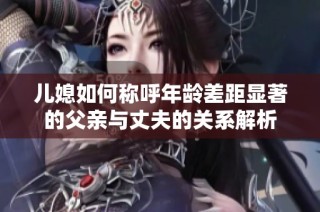 儿媳如何称呼年龄差距显著的父亲与丈夫的关系解析