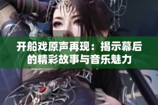 开船戏原声再现：揭示幕后的精彩故事与音乐魅力