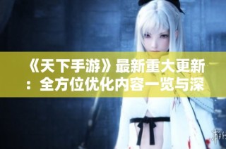 《天下手游》最新重大更新：全方位优化内容一览与深度解析