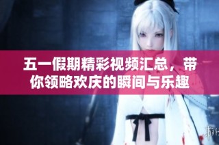 五一假期精彩视频汇总，带你领略欢庆的瞬间与乐趣