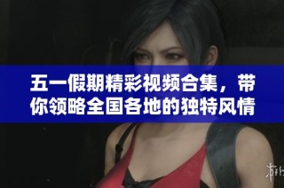 五一假期精彩视频合集，带你领略全国各地的独特风情