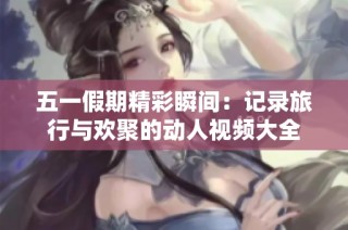 五一假期精彩瞬间：记录旅行与欢聚的动人视频大全