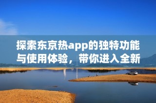 探索东京热app的独特功能与使用体验，带你进入全新世界