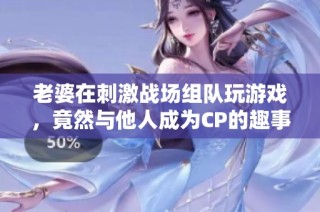 老婆在刺激战场组队玩游戏，竟然与他人成为CP的趣事