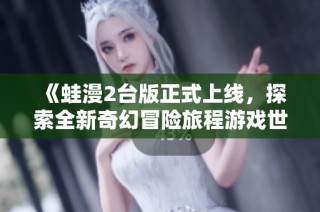 《蛙漫2台版正式上线，探索全新奇幻冒险旅程游戏世界》