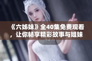 《六姊妹》全40集免费观看，让你畅享精彩故事与姐妹情深的温暖瞬间