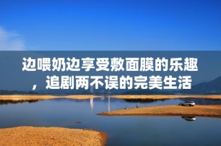 边喂奶边享受敷面膜的乐趣，追剧两不误的完美生活