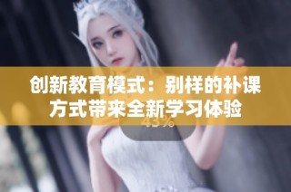 创新教育模式：别样的补课方式带来全新学习体验