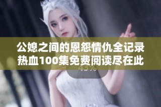 公媳之间的恩怨情仇全记录热血100集免费阅读尽在此处