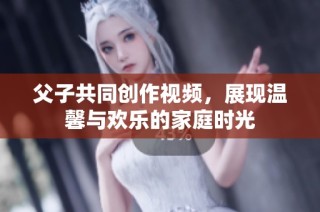 父子共同创作视频，展现温馨与欢乐的家庭时光