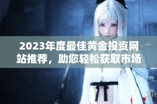 2023年度最佳黄金投资网站推荐，助您轻松获取市场信息