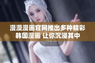 漫漫漫画官网推出多种精彩韩国漫画 让你沉浸其中