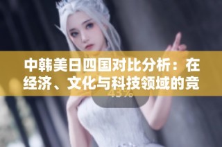 中韩美日四国对比分析：在经济、文化与科技领域的竞争与合作