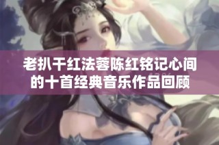 老扒干红法蓉陈红铭记心间的十首经典音乐作品回顾