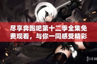尽享奔跑吧第十二季全集免费观看，与你一同感受精彩时刻