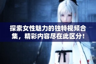 探索女性魅力的独特视频合集，精彩内容尽在此区分！