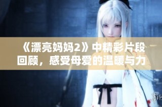 《漂亮妈妈2》中精彩片段回顾，感受母爱的温暖与力量