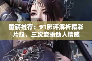 重磅推荐：91影评解析精彩片段，三次流露动人情感