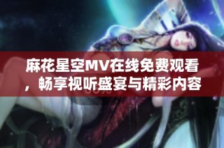 麻花星空MV在线免费观看，畅享视听盛宴与精彩内容