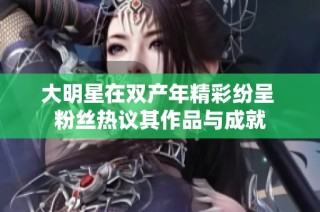 大明星在双产年精彩纷呈 粉丝热议其作品与成就
