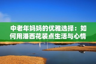 中老年妈妈的优雅选择：如何用潘西花装点生活与心情