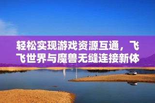轻松实现游戏资源互通，飞飞世界与魔兽无缝连接新体验