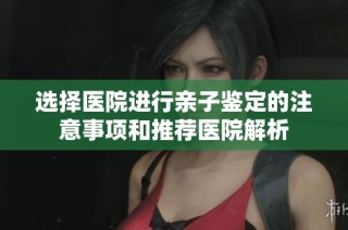 选择医院进行亲子鉴定的注意事项和推荐医院解析