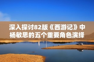 深入探讨82版《西游记》中杨敏思的五个重要角色演绎解析