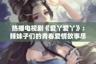 热播电视剧《爱丫爱丫》：辣妹子们的青春爱情故事尽在这里