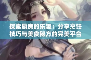 探索厨房的乐趣：分享烹饪技巧与美食秘方的完美平台
