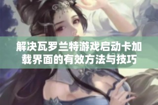 解决瓦罗兰特游戏启动卡加载界面的有效方法与技巧