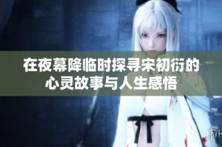 在夜幕降临时探寻宋初衍的心灵故事与人生感悟