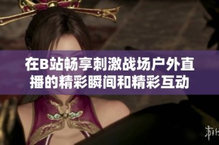 在B站畅享刺激战场户外直播的精彩瞬间和精彩互动