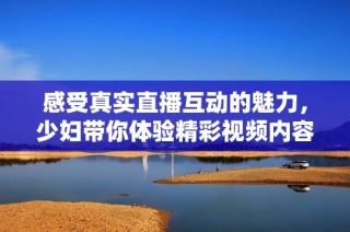 感受真实直播互动的魅力，少妇带你体验精彩视频内容全新篇章