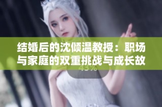 结婚后的沈倾温教授：职场与家庭的双重挑战与成长故事