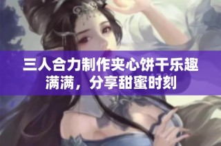三人合力制作夹心饼干乐趣满满，分享甜蜜时刻
