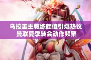 乌拉圭主教练颜值引爆热议 曼联夏季转会动作频繁