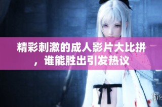 精彩刺激的成人影片大比拼，谁能胜出引发热议