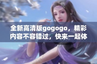全新高清版gogogo，精彩内容不容错过，快来一起体验吧