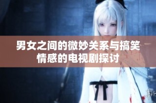 男女之间的微妙关系与搞笑情感的电视剧探讨