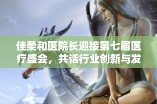 佳柔和医院长迎接第七届医疗盛会，共话行业创新与发展