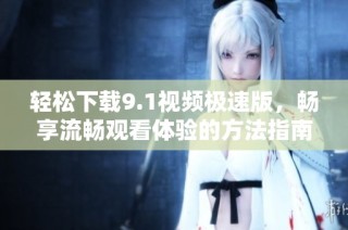 轻松下载9.1视频极速版，畅享流畅观看体验的方法指南