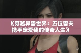 《穿越异兽世界：五位兽夫携手宠爱我的传奇人生》
