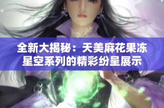 全新大揭秘：天美麻花果冻星空系列的精彩纷呈展示