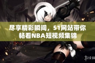尽享精彩瞬间，51网站带你畅看NBA短视频集锦