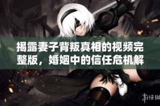 揭露妻子背叛真相的视频完整版，婚姻中的信任危机解析
