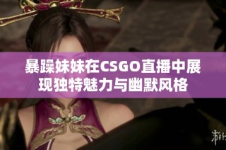 暴躁妹妹在CSGO直播中展现独特魅力与幽默风格