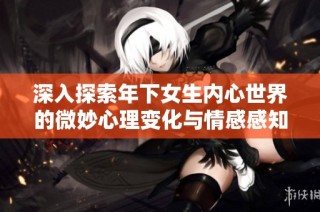 深入探索年下女生内心世界的微妙心理变化与情感感知