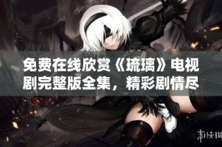 免费在线欣赏《琉璃》电视剧完整版全集，精彩剧情尽收眼底