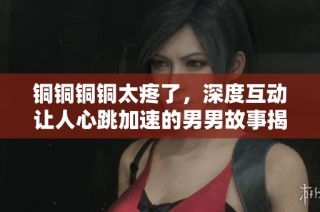 铜铜铜铜太疼了，深度互动让人心跳加速的男男故事揭秘